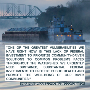 Image of a barge floating down a misty Ohio River. The text on it says, "“One of the greatest vulnerabilities we have right now is this lack of federal investment to prioritize community-driven solutions to common problems faced throughout the watershed. We urgently need sustained, substantial federal investments to protect public health and promote the well-being of our river communities.” Heather Sprouse, Ohio River Coordinator